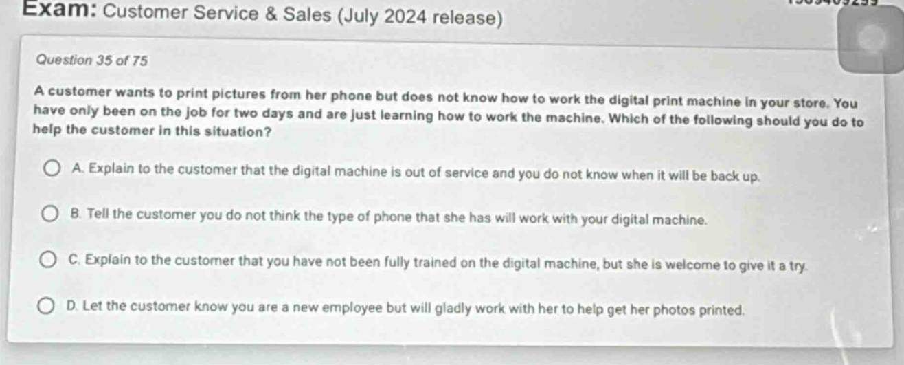 exam: customer service & sales (july 2024 release)\nquestion 35 of 75\na customer wants to print pictures from her phone but does not know how to work the digital print machine in your store. you have only been on the job for two days and are just learning how to work the machine. which of the following should you do to help the customer in this situation?\na. explain to the customer that the digital machine is out of service and you do not know when it will be back up.\nb. tell the customer you do not think the type of phone that she has will work with your digital machine.\nc. explain to the customer that you have not been fully trained on the digital machine, but she is welcome to give it a try.\nd. let the customer know you are a new employee but will gladly work with her to help get her photos printed.
