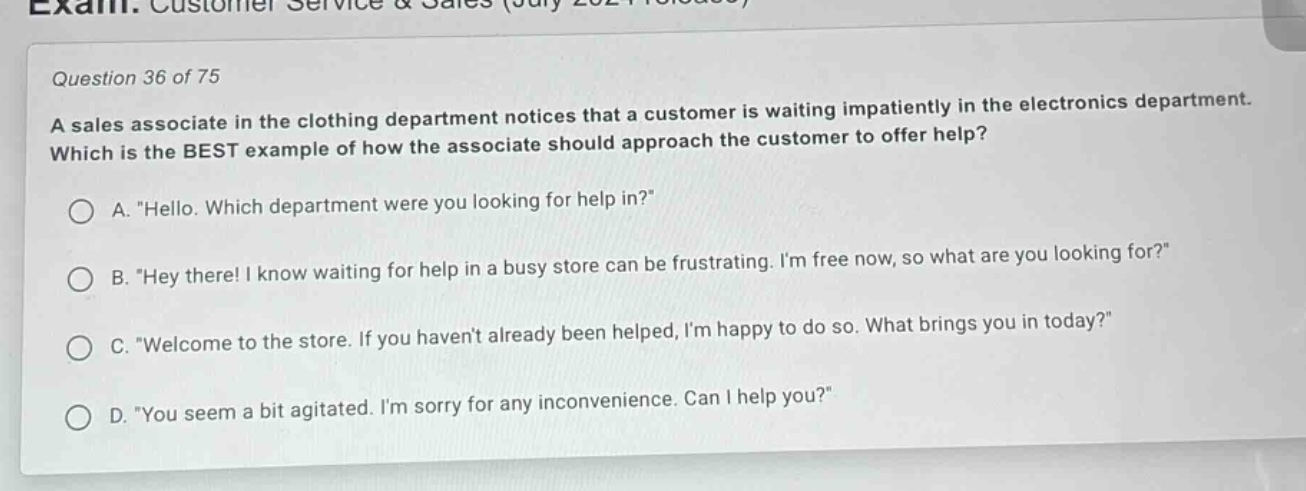 question 36 of 75\na sales associate in the clothing department notices that a customer is waiting impatiently in the electronics department. which is the best example of how the associate should approach the customer to offer help?\na. \hello. which department were you looking for help in?\\nb. \hey there! i know waiting for help in a busy store can be frustrating. im free now, so what are you looking for?\\nc. \welcome to the store. if you havent already been helped, im happy to do so. what brings you in today?\\nd. \you seem a bit agitated. im sorry for any inconvenience. can i help you?\