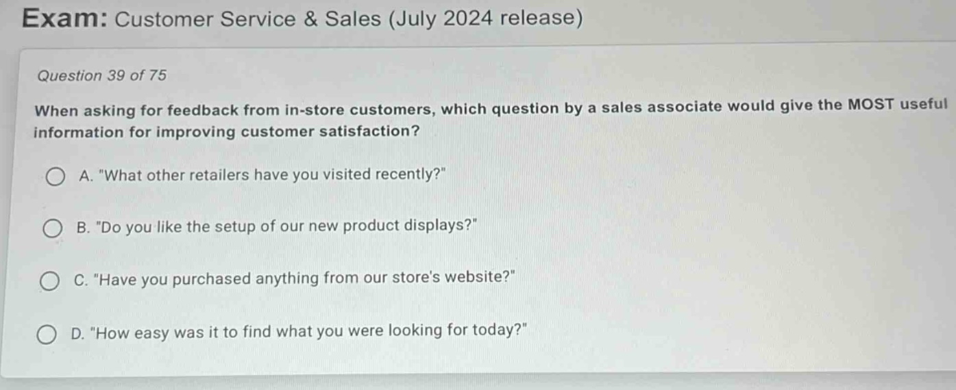 exam: customer service & sales (july 2024 release)\nquestion 39 of 75\nwhen asking for feedback from in - store customers, which question by a sales associate would give the most useful information for improving customer satisfaction?\na. \what other retailers have you visited recently?\\nb. \do you like the setup of our new product displays?\\nc. \have you purchased anything from our stores website?\\nd. \how easy was it to find what you were looking for today?\