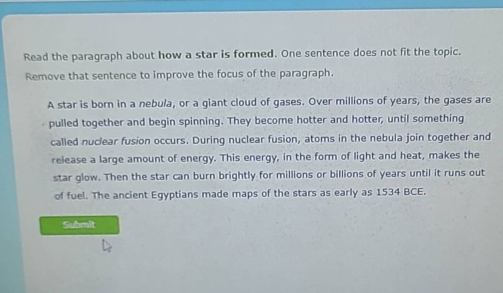 read the paragraph about how a star is formed. one sentence does not fit the topic. remove that sentence to improve the focus of the paragraph. a star is born in a nebula, or a giant cloud of gases. over millions of years, the gases are pulled together and begin spinning. they become hotter and hotter, until something called nuclear fusion occurs. during nuclear fusion, atoms in the nebula join together and release a large amount of energy. this energy, in the form of light and heat, makes the star glow. then the star can burn brightly for millions or billions of years until it runs out of fuel. the ancient egyptians made maps of the stars as early as 1534 bce.