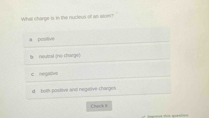 what charge is in the nucleus of an atom?\na positive\nb neutral (no charge)\nc negative\nd both positive and negative charges