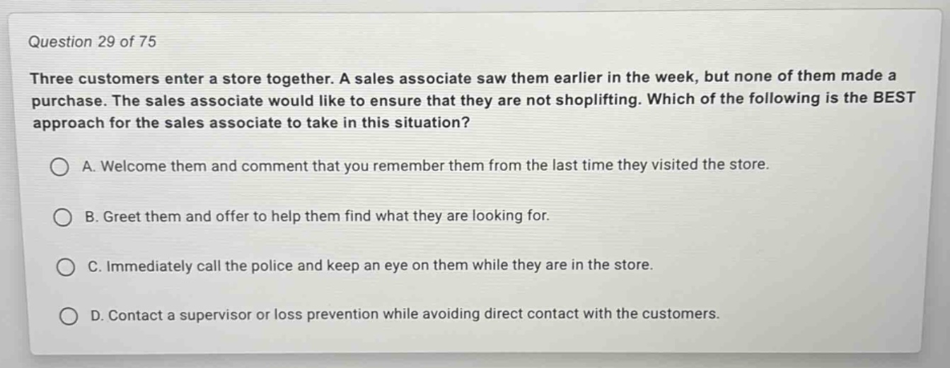 question 29 of 75\nthree customers enter a store together. a sales associate saw them earlier in the week, but none of them made a purchase. the sales associate would like to ensure that they are not shoplifting. which of the following is the best approach for the sales associate to take in this situation?\na. welcome them and comment that you remember them from the last time they visited the store.\nb. greet them and offer to help them find what they are looking for.\nc. immediately call the police and keep an eye on them while they are in the store.\nd. contact a supervisor or loss prevention while avoiding direct contact with the customers.