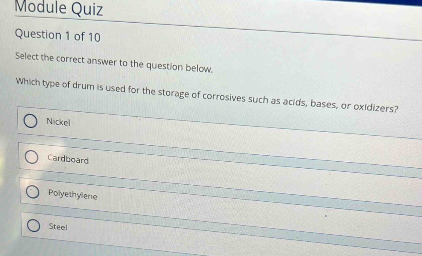 module quiz\nquestion 1 of 10\nselect the correct answer to the question below.\nwhich type of drum is used for the storage of corrosives such as acids, bases, or oxidizers?\nnickel\ncardboard\npolyethylene\nsteel
