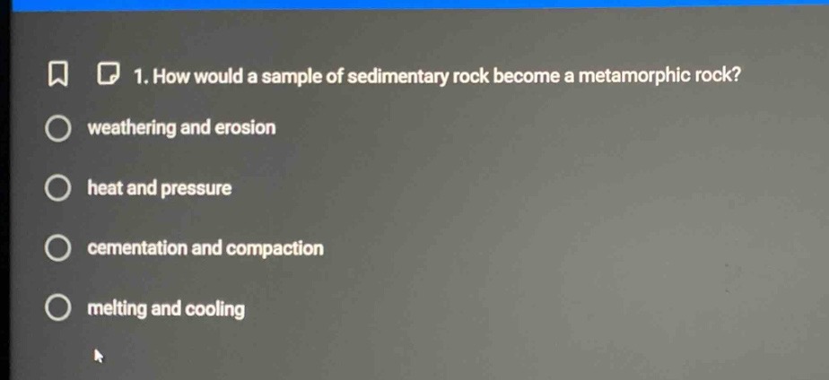 1. how would a sample of sedimentary rock become a metamorphic rock?\nweathering and erosion\nheat and pressure\ncementation and compaction\nmelting and cooling