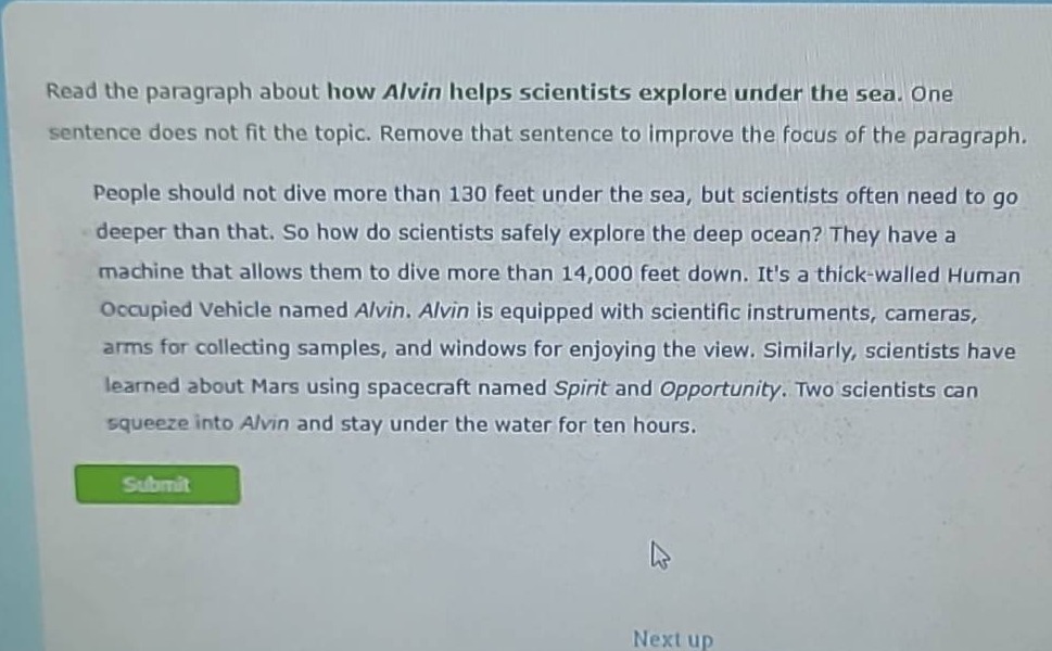 read the paragraph about how alvin helps scientists explore under the sea. one sentence does not fit the topic. remove that sentence to improve the focus of the paragraph. people should not dive more than 130 feet under the sea, but scientists often need to go deeper than that. so how do scientists safely explore the deep ocean? they have a machine that allows them to dive more than 14,000 feet down. its a thick - walled human occupied vehicle named alvin. alvin is equipped with scientific instruments, cameras, arms for collecting samples, and windows for enjoying the view. similarly, scientists have learned about mars using spacecraft named spirit and opportunity. two scientists can squeeze into alvin and stay under the water for ten hours.