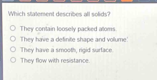 which statement describes all solids?\no they contain loosely packed atoms.\no they have a definite shape and volume.\no they have a smooth, rigid surface.\no they flow with resistance.