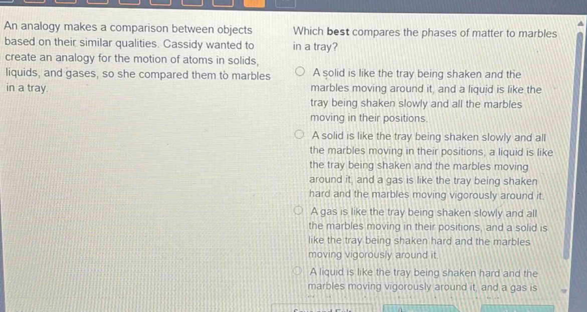 an analogy makes a comparison between objects based on their similar qualities. cassidy wanted to create an analogy for the motion of atoms in solids, liquids, and gases, so she compared them to marbles in a tray. which best compares the phases of matter to marbles in a tray? a solid is like the tray being shaken and the marbles moving around it, and a liquid is like the tray being shaken slowly and all the marbles moving in their positions. a solid is like the tray being shaken slowly and all the marbles moving in their positions, a liquid is like the tray being shaken and the marbles moving around it, and a gas is like the tray being shaken hard and the marbles moving vigorously around it. a gas is like the tray being shaken slowly and all the marbles moving in their positions, and a solid is like the tray being shaken hard and the marbles moving vigorously around it. a liquid is like the tray being shaken hard and the marbles moving vigorously around it, and a gas is