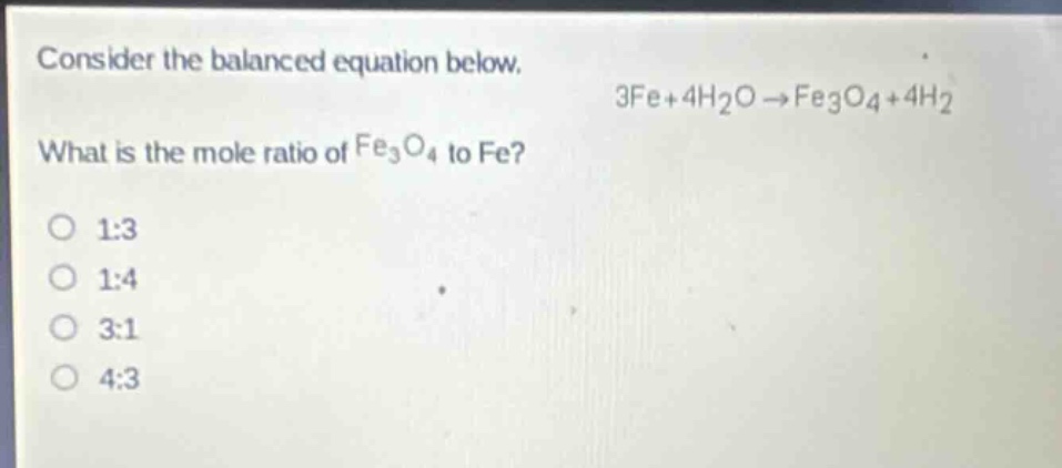 consider the balanced equation below.\n3fe + 4h₂o → fe₃o₄+4h₂\nwhat is the mole ratio of fe₃o₄ to fe?\n1:3\n1:4\n3:1\n4:3