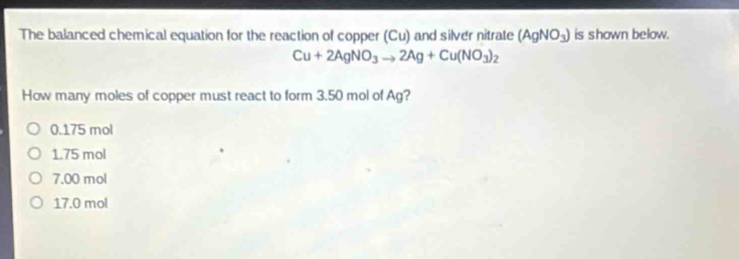 the balanced chemical equation for the reaction of copper (cu) and silver nitrate (agno₃) is shown below. cu + 2agno₃ → 2ag + cu(no₃)₂\nhow many moles of copper must react to form 3.50 mol of ag?\n0.175 mol\n1.75 mol\n7.00 mol\n17.0 mol