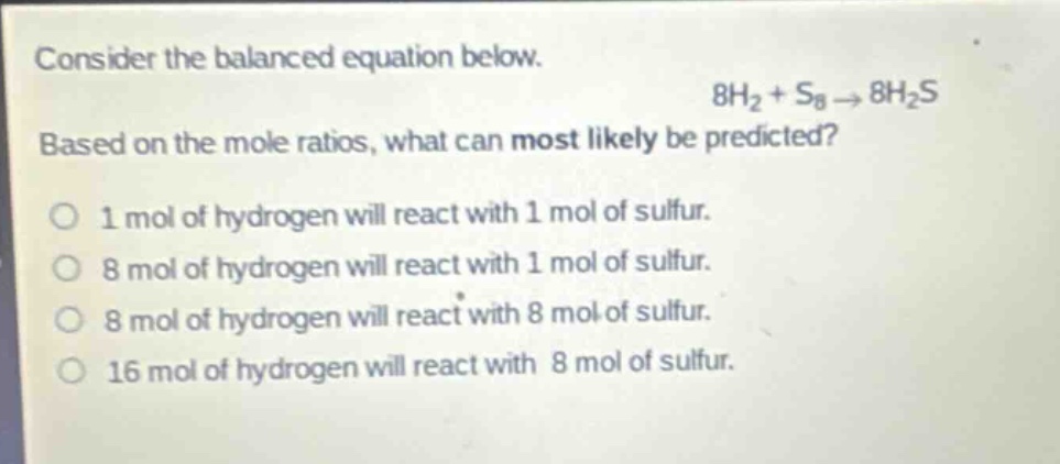 consider the balanced equation below.\n8h₂ + s₈ → 8h₂s\nbased on the mole ratios, what can most likely be predicted?\no 1 mol of hydrogen will react with 1 mol of sulfur.\no 8 mol of hydrogen will react with 1 mol of sulfur.\no 8 mol of hydrogen will react with 8 mol of sulfur.\no 16 mol of hydrogen will react with 8 mol of sulfur.