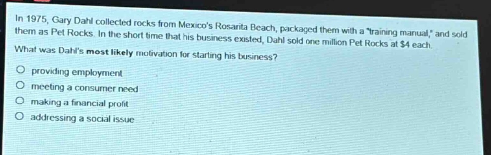 in 1975, gary dahl collected rocks from mexicos rosarita beach, packaged them with a \training manual,\ and sold them as pet rocks. in the short time that his business existed, dahl sold one million pet rocks at $4 each. what was dahls most likely motivation for starting his business? providing employment meeting a consumer need making a financial profit addressing a social issue