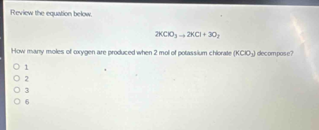 review the equation below.\n2kclo₃ → 2kcl + 3o₂\nhow many moles of oxygen are produced when 2 mol of potassium chlorate (kclo₃) decompose?\no 1\no 2\no 3\no 6