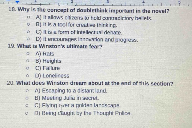 18. why is the concept of doublethink important in the novel?\n a) it allows citizens to hold contradictory beliefs.\n b) it is a tool for creative thinking.\n c) it is a form of intellectual debate.\n d) it encourages innovation and progress.\n19. what is winstons ultimate fear?\n a) rats\n b) heights\n c) failure\n d) loneliness\n20. what does winston dream about at the end of this section?\n a) escaping to a distant land.\n b) meeting julia in secret.\n c) flying over a golden landscape.\n d) being caught by the thought police.