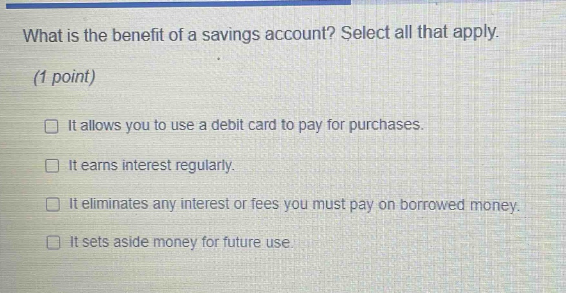 what is the benefit of a savings account? select all that apply. (1 point) it allows you to use a debit card to pay for purchases. it earns interest regularly. it eliminates any interest or fees you must pay on borrowed money. it sets aside money for future use.