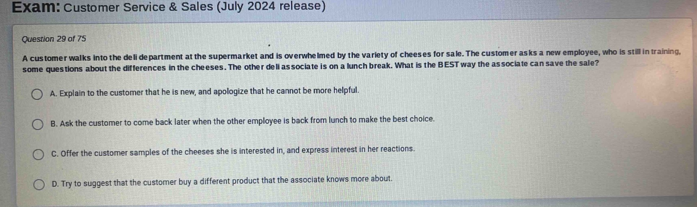 exam: customer service & sales (july 2024 release)\nquestion 29 of 75\na customer walks into the deli department at the supermarket and is overwhelmed by the variety of cheeses for sale. the customer asks a new employee, who is still in training, some questions about the differences in the cheeses. the other deli associate is on a lunch break. what is the best way the associate can save the sale?\na. explain to the customer that he is new, and apologize that he cannot be more helpful.\nb. ask the customer to come back later when the other employee is back from lunch to make the best choice.\nc. offer the customer samples of the cheeses she is interested in, and express interest in her reactions.\nd. try to suggest that the customer buy a different product that the associate knows more about.