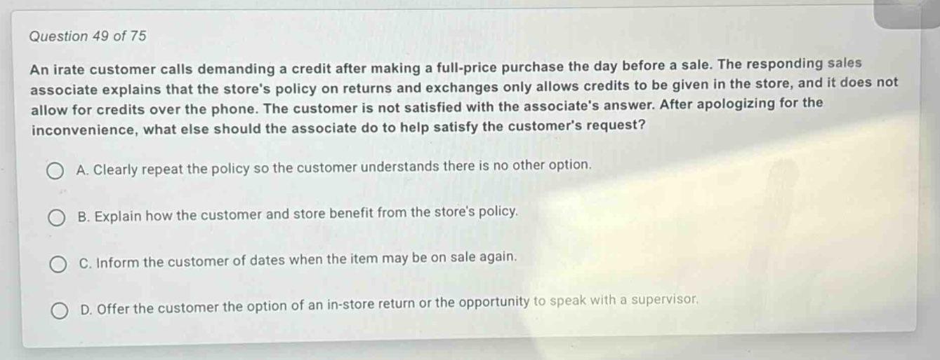 question 49 of 75\nan irate customer calls demanding a credit after making a full - price purchase the day before a sale. the responding sales associate explains that the stores policy on returns and exchanges only allows credits to be given in the store, and it does not allow for credits over the phone. the customer is not satisfied with the associates answer. after apologizing for the inconvenience, what else should the associate do to help satisfy the customers request?\na. clearly repeat the policy so the customer understands there is no other option.\nb. explain how the customer and store benefit from the stores policy.\nc. inform the customer of dates when the item may be on sale again.\nd. offer the customer the option of an in - store return or the opportunity to speak with a supervisor.