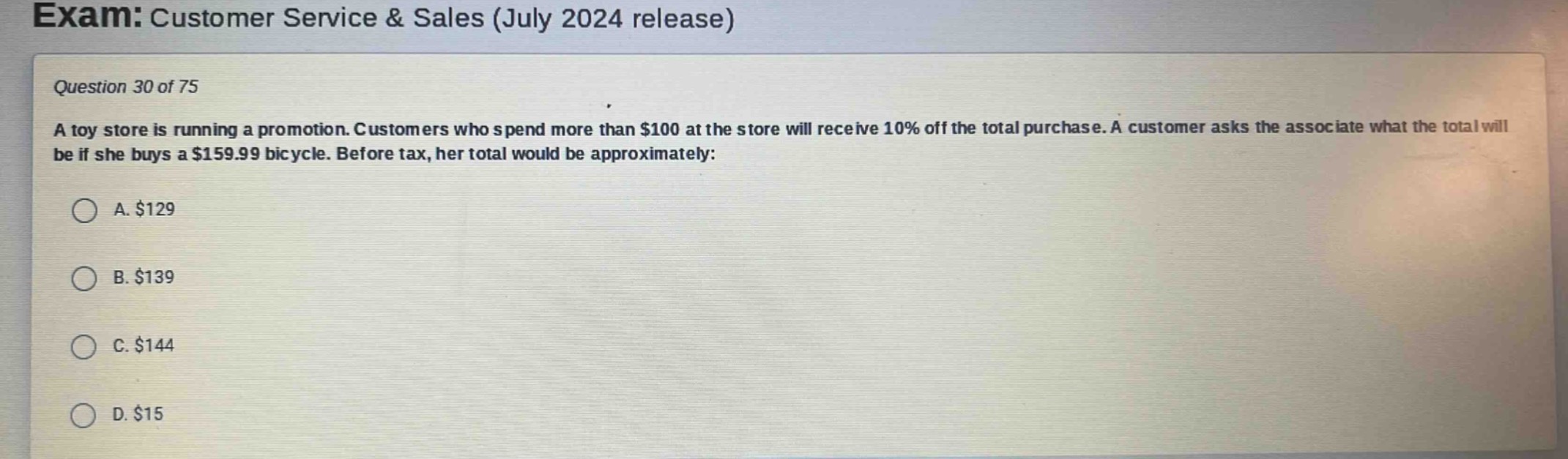 exam: customer service & sales (july 2024 release)\nquestion 30 of 75\na toy store is running a promotion. customers who spend more than $100 at the store will receive 10% off the total purchase. a customer asks the associate what the total will be if she buys a $159.99 bicycle. before tax, her total would be approximately:\na. $129\nb. $139\nc. $144\nd. $15