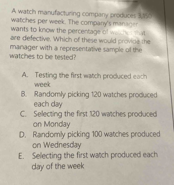 a watch manufacturing company produces 3,150 watches per week. the companys manager wants to know the percentage of watches that are defective. which of these would provide the manager with a representative sample of the watches to be tested?\na. testing the first watch produced each week\nb. randomly picking 120 watches produced each day\nc. selecting the first 120 watches produced on monday\nd. randomly picking 100 watches produced on wednesday\ne. selecting the first watch produced each day of the week