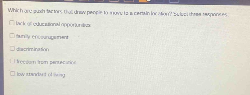 which are push factors that draw people to move to a certain location? select three responses.\n□ lack of educational opportunities\n□ family encouragement\n□ discrimination\n□ freedom from persecution\n□ low standard of living