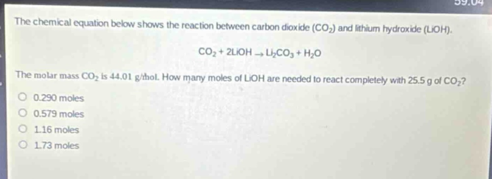 the chemical equation below shows the reaction between carbon dioxide (co₂) and lithium hydroxide (lioh).\nco₂ + 2lioh → li₂co₃ + h₂o\nthe molar mass co₂ is 44.01 g/mol. how many moles of lioh are needed to react completely with 25.5 g of co₂?\n0.290 moles\n0.579 moles\n1.16 moles\n1.73 moles
