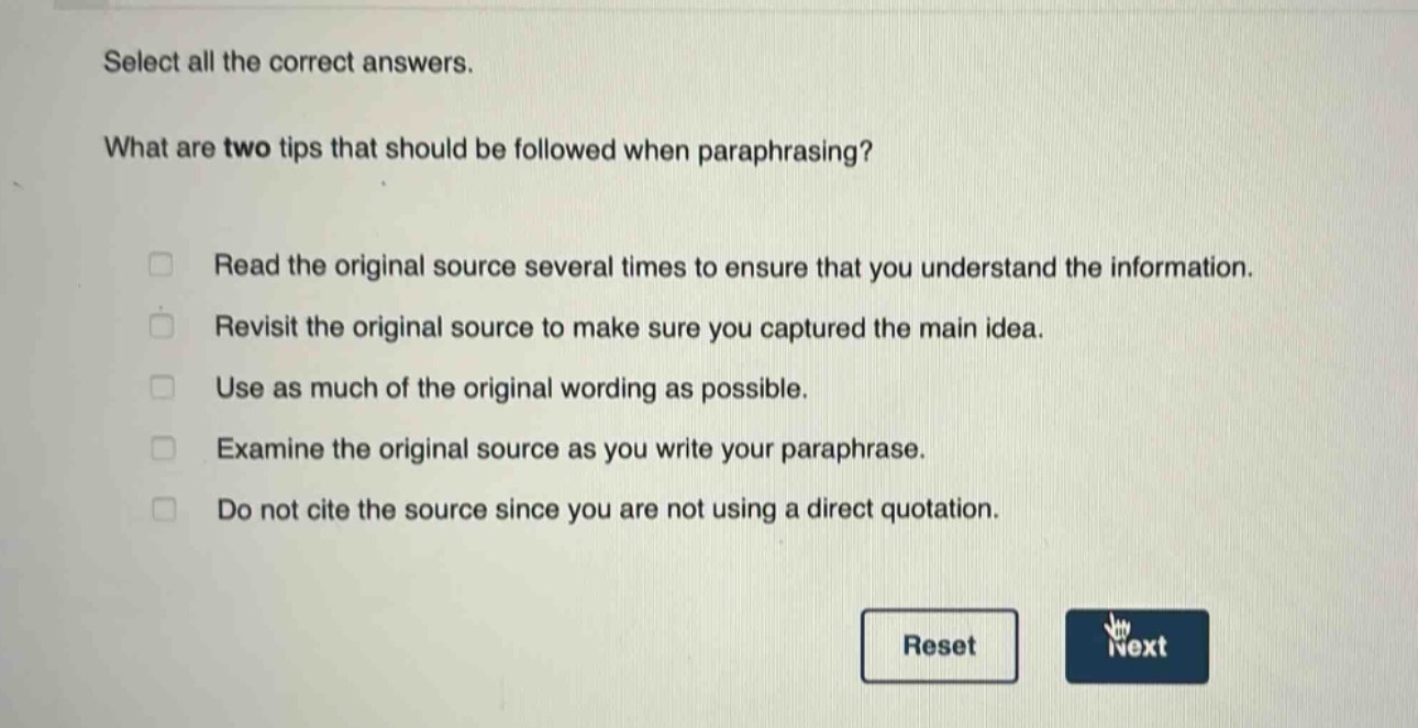 select all the correct answers. what are two tips that should be followed when paraphrasing? read the original source several times to ensure that you understand the information. revisit the original source to make sure you captured the main idea. use as much of the original wording as possible. examine the original source as you write your paraphrase. do not cite the source since you are not using a direct quotation.
