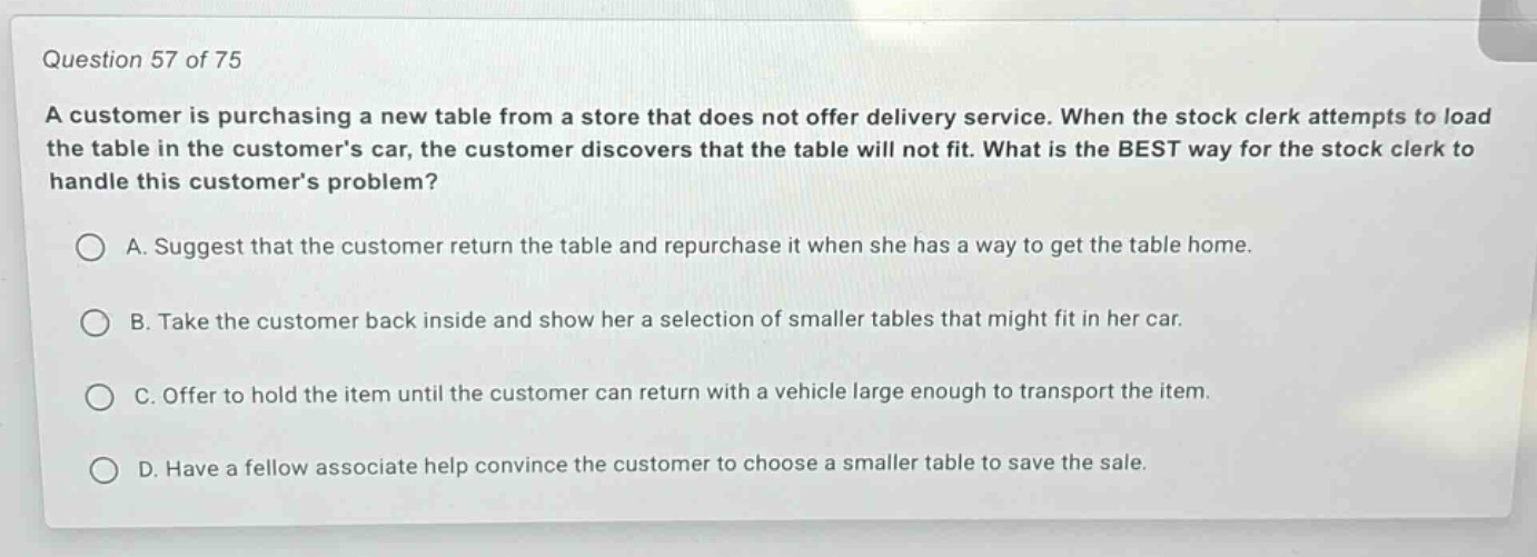 question 57 of 75\na customer is purchasing a new table from a store that does not offer delivery service. when the stock clerk attempts to load the table in the customers car, the customer discovers that the table will not fit. what is the best way for the stock clerk to handle this customers problem?\na. suggest that the customer return the table and repurchase it when she has a way to get the table home.\nb. take the customer back inside and show her a selection of smaller tables that might fit in her car.\nc. offer to hold the item until the customer can return with a vehicle large enough to transport the item.\nd. have a fellow associate help convince the customer to choose a smaller table to save the sale.