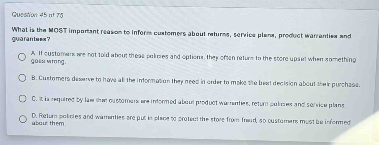 question 45 of 75\nwhat is the most important reason to inform customers about returns, service plans, product warranties and guarantees?\na. if customers are not told about these policies and options, they often return to the store upset when something goes wrong.\nb. customers deserve to have all the information they need in order to make the best decision about their purchase.\nc. it is required by law that customers are informed about product warranties, return policies and service plans.\nd. return policies and warranties are put in place to protect the store from fraud, so customers must be informed about them.