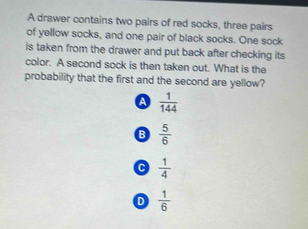 a drawer contains two pairs of red socks, three pairs of yellow socks, and one pair of black socks. one sock is taken from the drawer and put back after checking its color. a second sock is then taken out. what is the probability that the first and the second are yellow?\na $\frac{1}{144}$\nb $\frac{5}{6}$\nc $\frac{1}{4}$\nd $\frac{1}{6}$