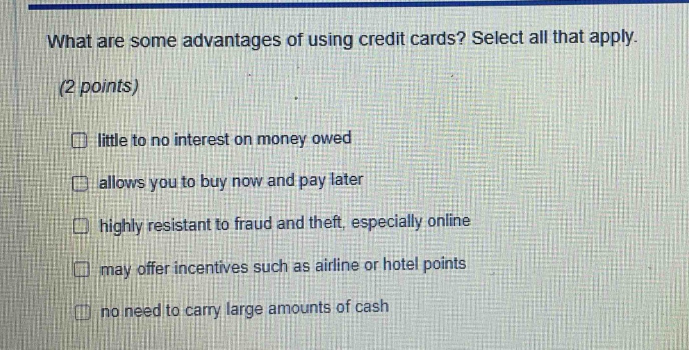 what are some advantages of using credit cards? select all that apply. (2 points) little to no interest on money owed allows you to buy now and pay later highly resistant to fraud and theft, especially online may offer incentives such as airline or hotel points no need to carry large amounts of cash