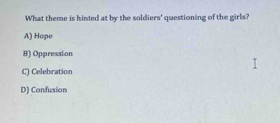 what theme is hinted at by the soldiers questioning of the girls?\na) hope\nb) oppression\nc) celebration\nd) confusion