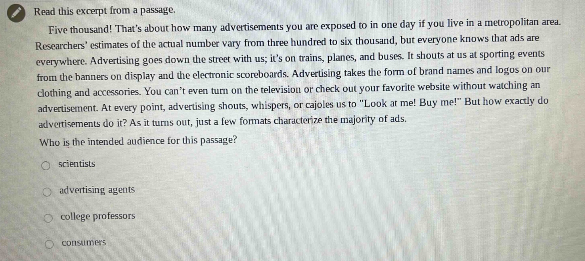 read this excerpt from a passage. five thousand! that’s about how many advertisements you are exposed to in one day if you live in a metropolitan area. researchers’ estimates of the actual number vary from three hundred to six thousand, but everyone knows that ads are everywhere. advertising goes down the street with us; it’s on trains, planes, and buses. it shouts at us at sporting events from the banners on display and the electronic scoreboards. advertising takes the form of brand names and logos on our clothing and accessories. you can’t even turn on the television or check out your favorite website without watching an advertisement. at every point, advertising shouts, whispers, or cajoles us to \look at me! buy me!\ but how exactly do advertisements do it? as it turns out, just a few formats characterize the majority of ads. who is the intended audience for this passage? scientists advertising agents college professors consumers