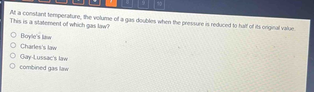 at a constant temperature, the volume of a gas doubles when the pressure is reduced to half of its original value. this is a statement of which gas law?\nboyles law\ncharless law\ngay - lussacs law\ncombined gas law