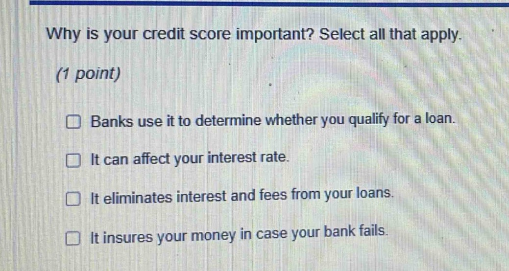 why is your credit score important? select all that apply. (1 point) banks use it to determine whether you qualify for a loan. it can affect your interest rate. it eliminates interest and fees from your loans. it insures your money in case your bank fails.