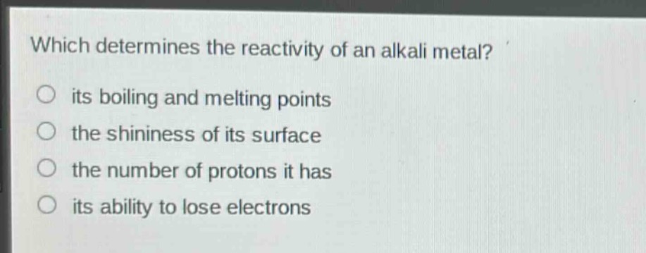 which determines the reactivity of an alkali metal?\n○ its boiling and melting points\n○ the shininess of its surface\n○ the number of protons it has\n○ its ability to lose electrons