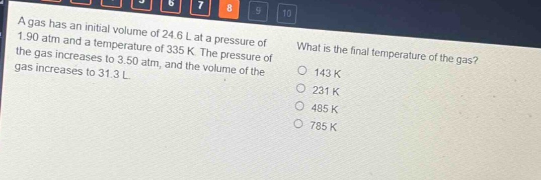 a gas has an initial volume of 24.6 l at a pressure of 1.90 atm and a temperature of 335 k. the pressure of the gas increases to 3.50 atm, and the volume of the gas increases to 31.3 l. what is the final temperature of the gas? 143 k 231 k 485 k 785 k