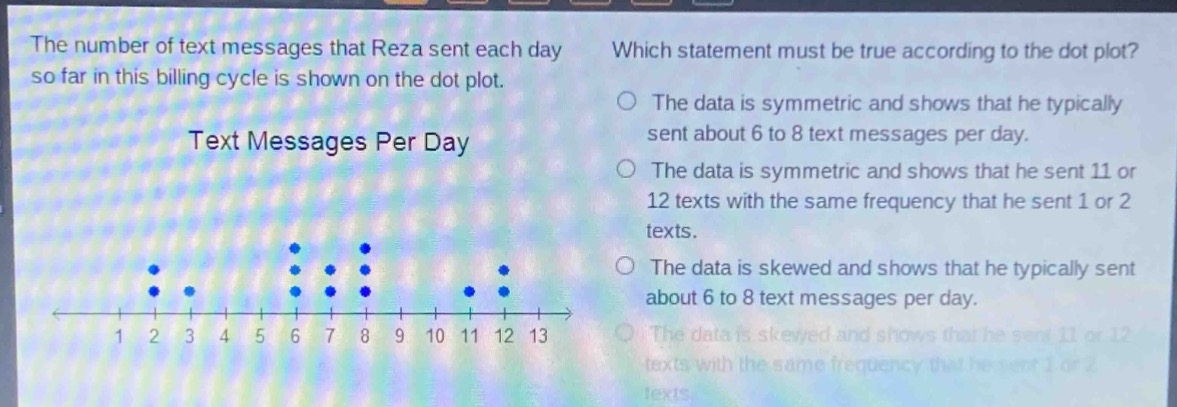 the number of text messages that reza sent each day so far in this billing cycle is shown on the dot plot. text messages per day which statement must be true according to the dot plot? the data is symmetric and shows that he typically sent about 6 to 8 text messages per day. the data is symmetric and shows that he sent 11 or 12 texts with the same frequency that he sent 1 or 2 texts. the data is skewed and shows that he typically sent about 6 to 8 text messages per day. the data is skewed and shows that he sent 11 or 12 texts with the same frequency that he sent 1 or 2 texts.