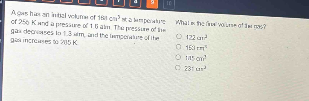 a gas has an initial volume of 168 cm³ at a temperature of 255 k and a pressure of 1.6 atm. the pressure of the gas decreases to 1.3 atm, and the temperature of the gas increases to 285 k. what is the final volume of the gas? 122 cm³ 153 cm³ 185 cm³ 231 cm³