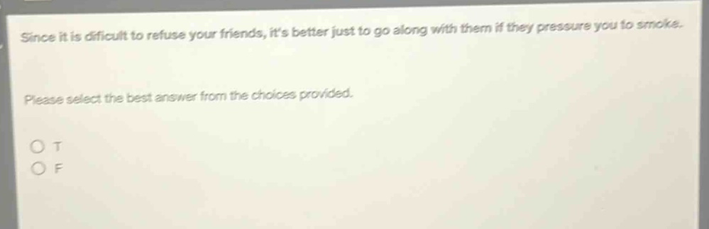 since it is difficult to refuse your friends, its better just to go along with them if they pressure you to smoke. please select the best answer from the choices provided. o t o f