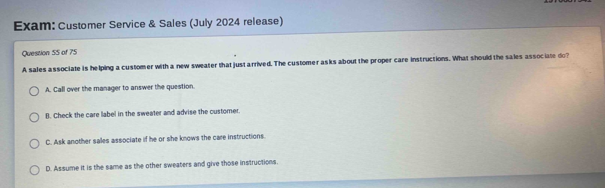 exam: customer service & sales (july 2024 release)\nquestion 55 of 75\na sales associate is helping a customer with a new sweater that just arrived. the customer asks about the proper care instructions. what should the sales associate do?\na. call over the manager to answer the question.\nb. check the care label in the sweater and advise the customer.\nc. ask another sales associate if he or she knows the care instructions.\nd. assume it is the same as the other sweaters and give those instructions.