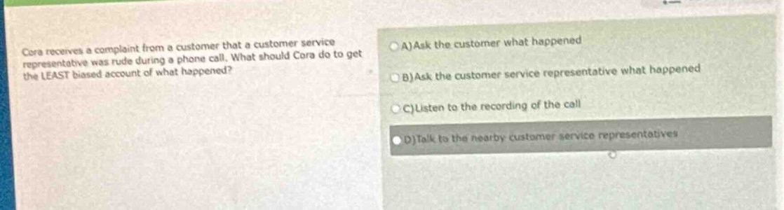 cora receives a complaint from a customer that a customer service representative was rude during a phone call. what should cora do to get the least biased account of what happened?\na)ask the customer what happened\nb)ask the customer service representative what happened\nc)listen to the recording of the call\nd)talk to the nearby customer service representatives