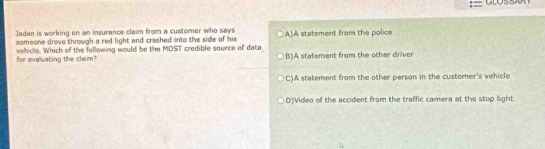 jaden is working on an insurance claim from a customer who says someone drove through a red light and crashed into the side of his vehicle. which of the following would be the most credible source of data for evaluating the claim?\na)a statement from the police\nb)a statement from the other driver\nc)a statement from the other person in the customer’s vehicle\nd)video of the accident from the traffic camera at the stop light