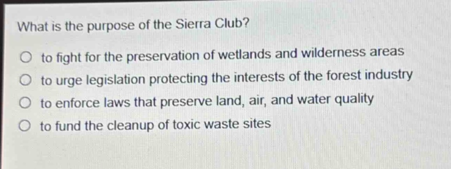 what is the purpose of the sierra club?\no to fight for the preservation of wetlands and wilderness areas\no to urge legislation protecting the interests of the forest industry\no to enforce laws that preserve land, air, and water quality\no to fund the cleanup of toxic waste sites