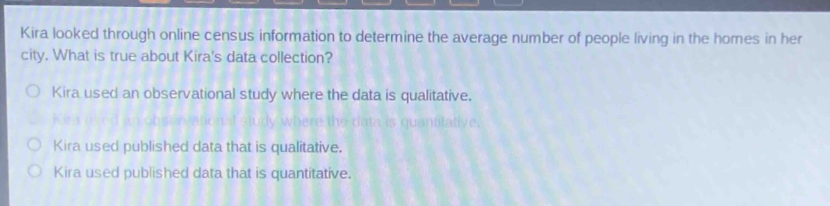 kira looked through online census information to determine the average number of people living in the homes in her city. what is true about kiras data collection?\no kira used an observational study where the data is qualitative.\no kira used an observational study where the data is quantitative.\no kira used published data that is qualitative.\no kira used published data that is quantitative.