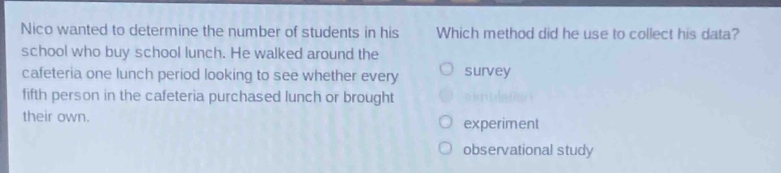 nico wanted to determine the number of students in his school who buy school lunch. he walked around the cafeteria one lunch period looking to see whether every fifth person in the cafeteria purchased lunch or brought their own. which method did he use to collect his data? survey experiment observational study