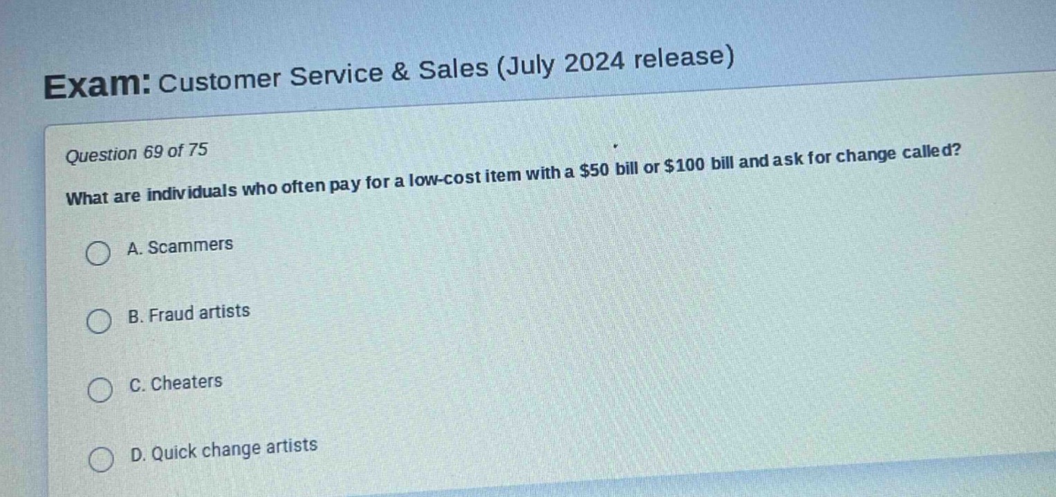 exam: customer service & sales (july 2024 release)\nquestion 69 of 75\nwhat are individuals who often pay for a low - cost item with a $50 bill or $100 bill and ask for change called?\na. scammers\nb. fraud artists\nc. cheaters\nd. quick change artists