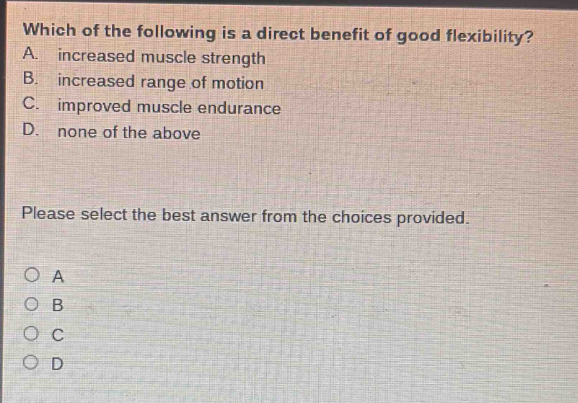 which of the following is a direct benefit of good flexibility? a. increased muscle strength b. increased range of motion c. improved muscle endurance d. none of the above please select the best answer from the choices provided. o a o b o c o d