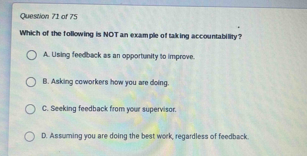 question 71 of 75\nwhich of the following is not an example of taking accountability?\na. using feedback as an opportunity to improve.\nb. asking coworkers how you are doing.\nc. seeking feedback from your supervisor.\nd. assuming you are doing the best work, regardless of feedback.