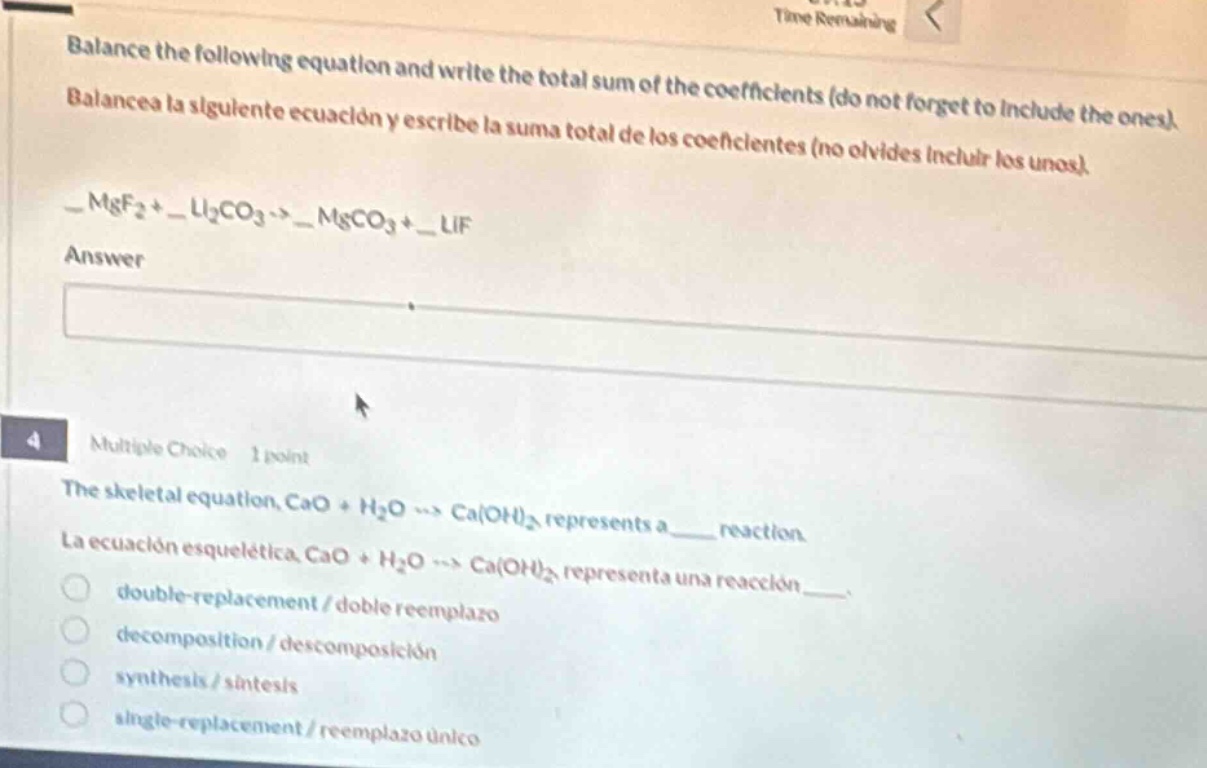 balance the following equation and write the total sum of the coefficients (do not forget to include the ones). balancea la siguiente ecuación y escribe la suma total de los coeficientes (no olvides incluir los unos). _mgf₂ + _li₂co₃ → _mgco₃ + _lif answer multiple choice 1 point the skeletal equation, cao + h₂o → ca(oh)₂ represents a____ reaction. la ecuación esquelética cao + h₂o → ca(oh)₂ representa una reacción____. double - replacement / doble reemplazo decomposition / descomposición synthesis / síntesis single - replacement / reemplazo único
