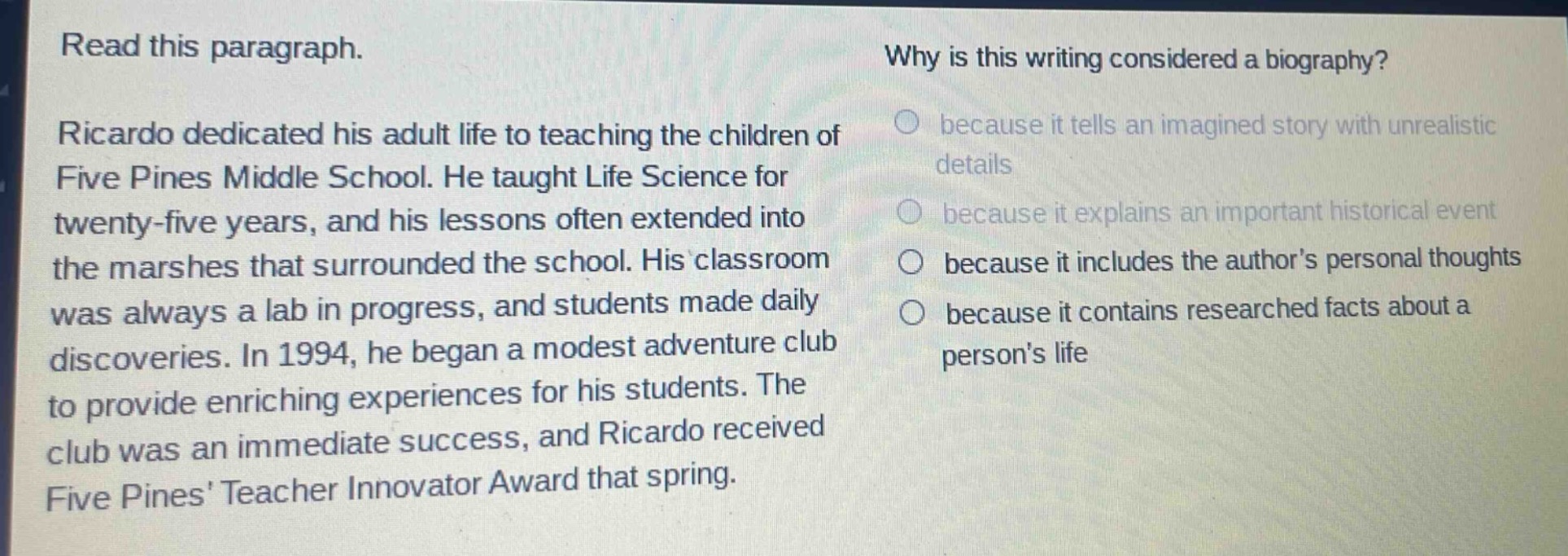 read this paragraph. ricardo dedicated his adult life to teaching the children of five pines middle school. he taught life science for twenty - five years, and his lessons often extended into the marshes that surrounded the school. his classroom was always a lab in progress, and students made daily discoveries. in 1994, he began a modest adventure club to provide enriching experiences for his students. the club was an immediate success, and ricardo received five pines teacher innovator award that spring. why is this writing considered a biography? because it tells an imagined story with unrealistic details because it explains an important historical event because it includes the authors personal thoughts because it contains researched facts about a persons life