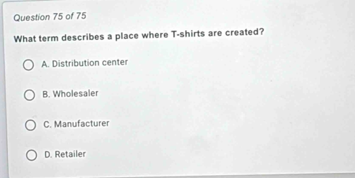 question 75 of 75\nwhat term describes a place where t - shirts are created?\na. distribution center\nb. wholesaler\nc. manufacturer\nd. retailer